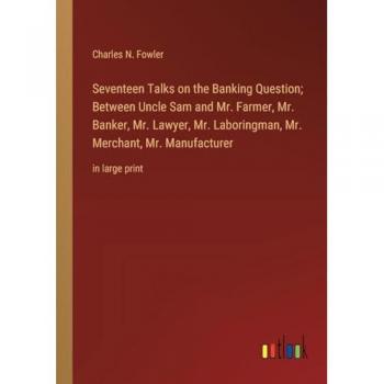 Seventeen Talks on the Banking Question; Between Uncle Sam and Mr. Farmer, Mr. Banker, Mr. Lawyer, Mr. Laboringman, Mr. Merchant, Mr. Manufacturer: in large print