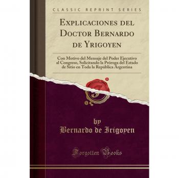 Explicaciones del Doctor Bernardo de Yrigoyen: Con Motivo del Mensaje del Poder Ejecutivo al Congreso, Solicitando la Próroga del Estado de Sitio en Toda la República Argentina