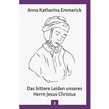 Das bittere Leiden unseres Herrn Jesus Christus: Nach den Visionen der Anna Kathrina Emmerick (Anna Katharina Emmerick/Visionen)
