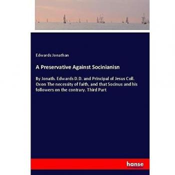 A Preservative Against Socinianisn: By Jonath. Edwards D.D. and Principal of Jesus Coll. Oxon The necessity of faith, and that Socinus and his followers on the contrary. Third Part