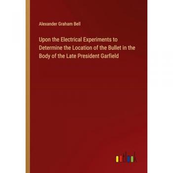 Bell, Alexander Graham: Upon the Electrical Experiments to Determine the Location of the Bullet in the Body of the Late President Garfield