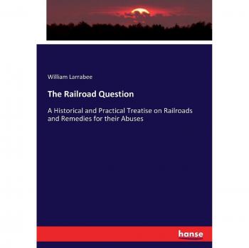 The Railroad Question: A Historical and Practical Treatise on Railroads and Remedies for their Abuses