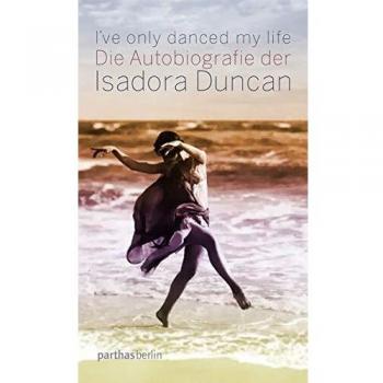 I've only danced my life: Die Autobiografie der Isadora Duncan