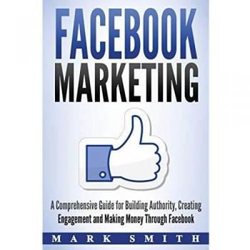 Facebook Marketing: A Comprehensive Guide for Building Authority, Creating Engagement and Making Money Through Facebook