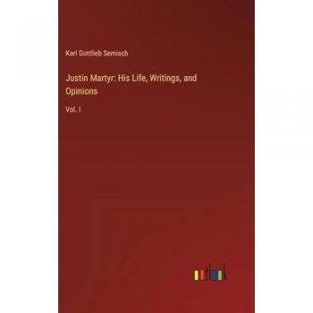 Justin Martyr: His Life, Writings, and Opinions: Vol. I