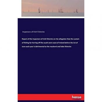 Report of the inspectors of Irish fisheries on the allegation that the custom of fishing for herring off the south west coast of Ireland before the ... to the mackerel and hake fisheries