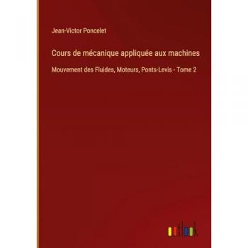 Cours de mécanique appliquée aux machines: Mouvement des Fluides, Moteurs, Ponts-Levis - Tome 2