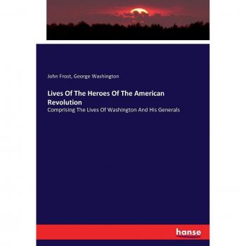 Lives Of The Heroes Of The American Revolution: Comprising The Lives Of Washington And His Generals