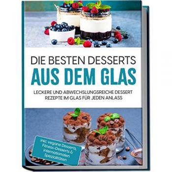 Die besten Desserts aus dem Glas: Leckere und abwechslungsreiche Dessert Rezepte im Glas für jeden Anlass - inkl. vegane Desserts Fitness-Desserts & internationalen Spezialitäten