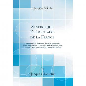 Statistique Élémentaire de la France: Contenant les Principes de cette Science Et Leur Application à l'Analyse de la Richesse, des Forces Et de la Puissance de l'Empire Français