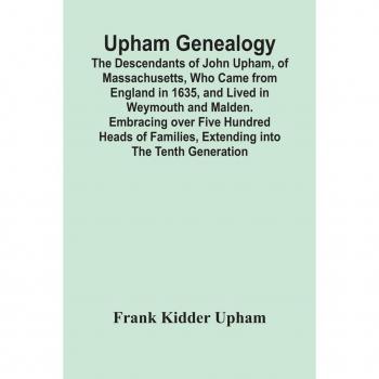 Upham Genealogy; The Descendants Of John Upham Of Massachusetts Who Came From England In 1635 And Lived In Weymouth And Malden. Embracing Over Five Hundred Heads Of Families Extending Into The Tenth Generation