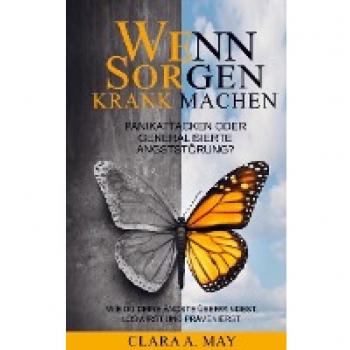 Clara A. May Wenn Sorgen Krank Machen: Panikattacken Oder Generalisierte Angststörung? Wie Du Deine Ängste Überwindest, Loswirst Und Prävenierst