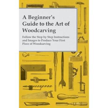 A Beginner's Guide to the Art of Woodcarving - Follow the Step by Step Instructions and Images to Produce Your First Piece of Woodcarving