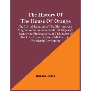 Burton, Richard: The History Of The House Of Orange; Or, A Brief Relation Of The Glorious And Magnanimous Achievements  Of Majesty's Renowned Predecessors, And Likewise Of His Own Heroic Actions Till The Late Wonderful Revolution; Together With The Histor