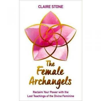 The Female Archangels : Reclaim Your Power with the Lost Teachings of the Divine Feminine