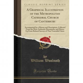 A Graphical Illustration of the Metropolitan Cathedral Church of Canterbury: Accompanied by a History and Description, Collected From the Most ... of That Venerable Fabric