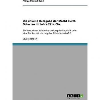 Die rituelle Rückgabe der Macht durch Octavian im Jahre 27 v. Chr.: Ein Versuch zur Wiederherstellung der Republik oder eine Neukonstituierung der Alleinherrschaft?