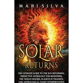 Solar Returns: The Ultimate Guide to the Sun Returning, Predictive Astrology for Beginners, the Twelve Houses, Planets in Transits, and Astrological Chart Interpretation
