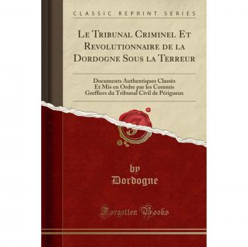 Le Tribunal Criminel Et Revolutionnaire de la Dordogne Sous la Terreur: Documents Authentiques Classès Et Mis en Ordre par les Commis Greffiers du Tribunal Civil de Périgueux