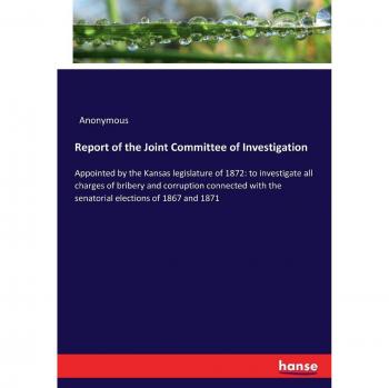 Report of the Joint Committee of Investigation: Appointed by the Kansas legislature of 1872: to investigate all charges of bribery and corruption ... the senatorial elections of 1867 and 1871
