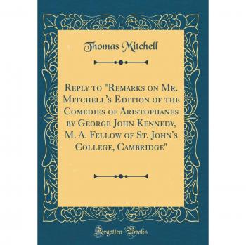 Reply to Remarks on Mr. Mitchell's Edition of the Comedies of Aristophanes by George John Kennedy, M. A. Fellow of St. John's College, Cambridge