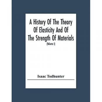 A History Of The Theory Of Elasticity And Of The Strength Of Materials From Galilei To The Present Time (Volume I) Galilei To Saint Venant 1639-1850