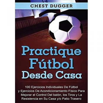 Practique fútbol desde casa: 100 ejercicios individuales de fútbol y ejercicios de acondicionamiento físico para mejorar el control del balón, los tiros y la resistencia en su casa y/o patio trasero