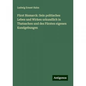 Fürst Bismarck: Sein politisches Leben und Wirken urkundlich in Thatsachen und des Fürsten eigenen Kundgebungen