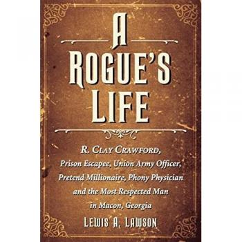 A Rogue's Life: R. Clay Crawford, Prison Escapee, Union Army Officer, Pretend Millionaire, Phony Physician and the Most Respected Man in Macon, Georgia