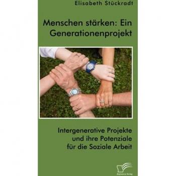 Menschen stärken: Ein Generationenprojekt. Intergenerative Projekte und ihre Potenziale für die Soziale Arbeit