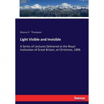 Light Visible and Invisible: A Series of Lectures Delivered at the Royal Institution of Great Britain, at Christmas, 1896
