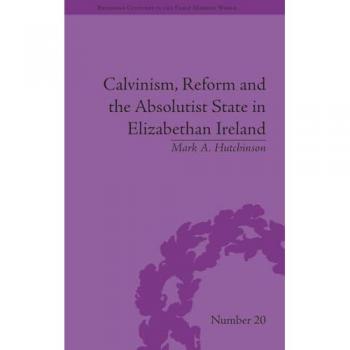 Calvinism, Reform and the Absolutist State in Elizabethan Ireland (Religious Cultures in the Early Modern World) - [Livre en VO]