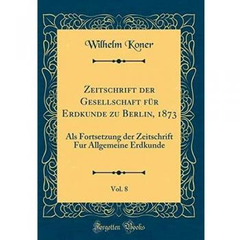 Zeitschrift der Gesellschaft für Erdkunde zu Berlin, 1873, Vol. 8: Als Fortsetzung der Zeitschrift Fur Allgemeine Erdkunde