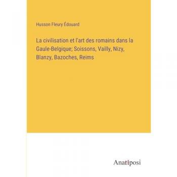 La civilisation et l'art des romains dans la Gaule-Belgique; Soissons, Vailly, Nizy, Blanzy, Bazoches, Reims