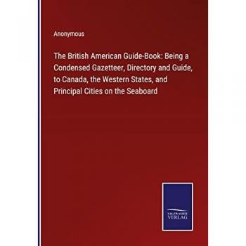 The British American Guide-Book: Being a Condensed Gazetteer, Directory and Guide, to Canada, the Western States, and Principal Cities on the Seaboard