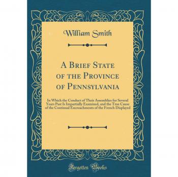 A Brief State of the Province of Pennsylvania: In Which the Conduct of Their Assemblies for Several Years Past Is Impartially Examined, and the True ... of the French Displayed