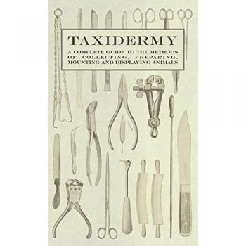 Taxidermy - A Complete Guide to the Methods of Collecting Preparing Mounting and Displaying Animals