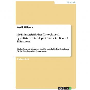 Gründungsleitfaden für technisch qualifizierte Start-Up-Gründer im Bereich E-Business: Ein Leitfaden zur Aneignung betriebswirtschaftlicher Grundlagen für die Erstellung eines Businessplans