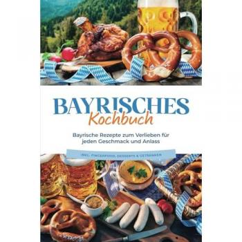 Bayrisches Kochbuch: Bayrische Rezepte zum Verlieben für jeden Geschmack und Anlass - inkl. Fingerfood Desserts & Getränken