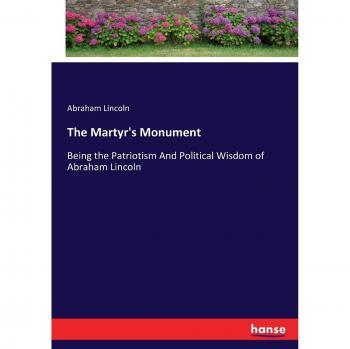 The Martyr's Monument: Being the Patriotism And Political Wisdom of Abraham Lincoln