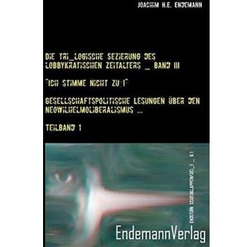Endemann, Joachim H. E. Die Tri_logische Sezierung Des Lobbykratischen Zeitalters / „ich Stimme Nicht Zu!“ ― Gesellschaftspolitische Lesungen Über Den Neowilhelmoliberalismus ... / Teilband 1 (Edition !_scheuklappenfrei_!)