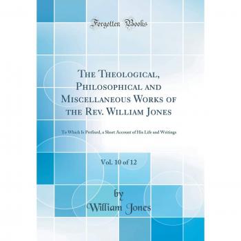 The Theological, Philosophical and Miscellaneous Works of the Rev. William Jones, Vol. 10 of 12: To Which Is Prefixed, a Short Account of His Life and Writings