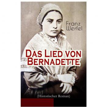 Das Lied von Bernadette (Historischer Roman) : Das Wunder der Bernadette Soubirous von Lourdes - Bekannteste Heiligengeschichte des 20. Jahrhunderts