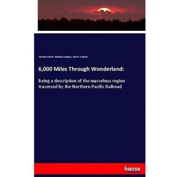 6,000 Miles Through Wonderland:: Being a description of the marvelous region traversed by the Northern Pacific Railroad
