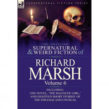The Collected Supernatural and Weird Fiction of Richard Marsh: Volume 6-Including One Novel, 'The Magnetic Girl, ' and Eighteen Short Stories of the S