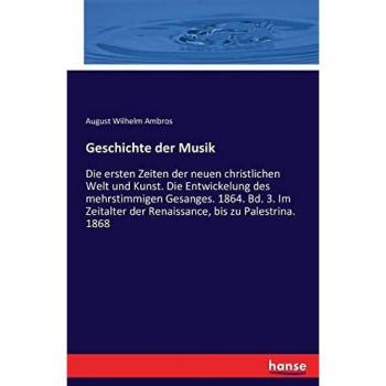 Geschichte der Musik: Die ersten Zeiten der neuen christlichen Welt und Kunst. Die Entwickelung des mehrstimmigen Gesanges. 1864. Bd. 3. Im Zeitalter der Renaissance, bis zu Palestrina. 1868
