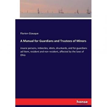 A Manual for Guardians and Trustees of Minors: insane persons, imbeciles, idiots, drunkards, and for guardians ad litem, resident and non-resident, affected by the laws of Ohio