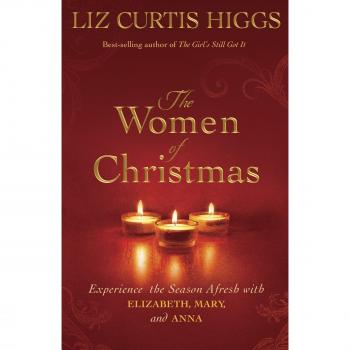 The Women of Christmas : Experience the Season Afresh with Elizabeth, Mary, and Anna, by Liz Curtis Higgs