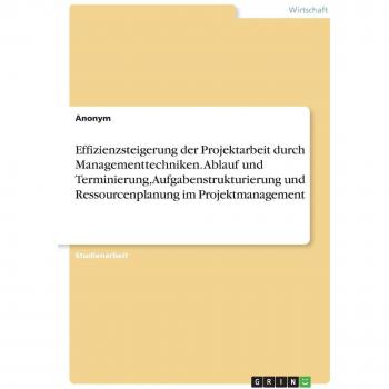 Effizienzsteigerung der Projektarbeit durch Managementtechniken. Ablauf und Terminierung, Aufgabenstrukturierung und Ressourcenplanung im Projektmanagement