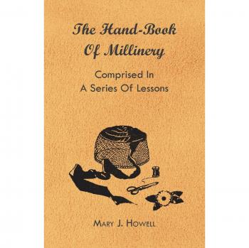 The Hand-Book of Millinery - Comprised in a Series of Lessons for the Formation of Bonnets, Capotes, Turbans, Caps, Bows, Etc. - To Which Is Appended